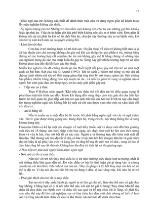 98
+Giác ngũ của trẻ: Không cần thiết để đánh thức một đứa trẻ đang ngon giấc để khám hoặc
lấy mẫu nghiệm không cần thiết,
+Sự ngon miệng của trẻ:Những trẻ nhỏ nằm viện không nên cho ăn vào những giờ trái khuấy
hoặc ép phải ăn. Việc ép ăn hiện giờ khá phổ biến không nên xãy ra ở bệnh viện. Đơn giản là
không nên ép trẻ phải ăn khi nó từ chối bữa ăn, chuyện này thƣờng xãy ra tại bệnh viện, khi
đứa trẻ bị xâm kích nên nó có quyền chống đối.
- Làm dịu nổi đau
Cơn đau ở trẻ thƣờng đƣợc xử trí tích cực. Huyền thoại về đứa trẻ không biết đau là gì
đã hậu thuẫn cho chủ trƣơng không cần gây mê khi can thiệp các giải phẫu ở trẻ, những bằng
chứng về các trƣờng hợp cắt amiđan cho trẻ mà không gây mê là bằng chứng về những hậu
quả nghiêm trọng do các thủ thuật kiểu đó gây ra. Sông bây giờ nhiều trƣờng hợp trẻ sơ sinh
không giảm đau đầy đủ khi làm các thủ thuật.
Nhiều kíp nghiên cứu đã chứng minh sự cần thiết tuyệt đối phải gây mê cho trẻ sơ sinh một
cách có bài bản. Kíp của bác sĩ Anand (1992) khi so sánh 2 nhóm mê nông và mê sâu đã
chứng minh nhóm mê sâu có tình trạng giảm đáp ứng sinh lý với stress, giảm các biến chứng
hậu phẫu ( nhiểm trùng, đông máu nội mạch rải rác...và nhất là giảm tử vong và nghiên cứu ở
ngƣời lớn cảm giác đau làm tăng nguy cơ do cuộc giải phẫu gây ra).
- Tiếp xúc có ý thức
Theo P.Wallon nhấn mạnh "Khi tiếp xúc thân thể với đứa trẻ thì điều quan trọng là
phải theo một tiến trình nào đấy. Trƣớc khi đụng đến vùng nhạy cảm xúc giác thì cần thiết lập
trƣớc đó mối quan hệ giao tiếp với đứa trẻ qua ánh mắt rồi qua lời nói.Trình tự này cần đƣợc
tôn trọng nghiêm ngặt nếu không bất kỳ một cử chỉ nào đƣợc xem nhƣ một sự xâm kích đối
với đứa trẻ.
- An ủi bằng lời
Nếu ta muốn an ủi một đứa bé thì trƣớc hết phải bằng ngôn ngữ với các từ ngữ chính
xác. Trẻ tri giác đƣợc trong giọng nói, trong điệu bộ, trong cử chỉ, nội dung thông tin về lòng
khoan dung này.
Francoise Dolto có kể lại một câu chuyện về một thầy thuốc nội trú đƣợc mời đến bên giƣờng
một đứa trẻ 18 tháng vừa mới nhập viện ban ngày, nó chạy nhƣ một kẻ lên cơn điên trong
khoa và vừa la hét, vừa mỡ hết tất cả các cửa. Ngƣời y tá thƣờng trực đòi tiêm một mũi để
làm dịu. Thế nhƣng với thái độ rất tế nhị, cô bác sĩ nội trú đến hỏi chuyện đứa bé và giải thích
cho nó hiểu là nó phải vào viện vì đang ốm và rằng bố mẹ thì mới trở về nhà , song cô bác sĩ
đảm bảo rằng bố mẹ rất nhớ nó. Chẳng bao lâu đứa trẻ tỉnh lại và lên giƣờng ngủ.
2.Đón tiếp trẻ như một người hiểu được ngôn ngữ
- Nói với trẻ tất cả mọi điều
Nên nói với trẻ hết thảy mọi điều là vì trẻ nhỏ thƣờng hiểu đƣợc hơn ta tƣởng, nhất là
nói những điều liên quan đến nó. Do vậy, điều cơ bản là bình luận cái gì đang xảy ra chung
quanh nó, cái làm thức tỉnh tính tò mò của nó.. Hảy cố gắng trả lời hết thảy mọi câu hỏi nó có
thể tự đặt ra. Ví dụ nói cho nó biết bố mẹ nó đang ở đâu, vì sao vắng mặt, khi nào họ sẽ trở
lại...
- Phải giải thích cho trẻ tất cả mọi điều
Tại sao nó ở đây, mắc bệnh gì, ngƣời ta sẽ làm gì cho nó, làm nhƣ thế nào, có gây đau
hay không. Chẳng hạn cô y tá nói nhƣ thế này với em bé gái 6 tháng:"Này cháu Mai,bố mẹ
cháu đã đƣa cháu vào bệnh viện vì cháu sốt cao quá và bố mẹ cháu rất lo lắng, cô phải lấy
máu nhƣ thế này để làm xét nghiệm, tuy có làm cháu hơi đau một chút nhƣng sẽ biết rõ hơn
con vi trùng nào đã làm cháu sốt cao và thứ thuốc nào tốt hơn để chữa cho cháu.
 