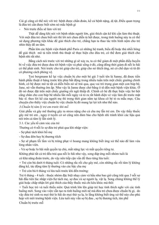 99
Cái gì cũng có thể nói với trẻ: bệnh đƣợc chẩn đoán, kể cả bệnh nặng, dị tật..Điều quan trọng
là đứa trẻ cần đƣợc biết sớm nó mắc bệnh gì
- Nói trƣớc điều sẽ làm với trẻ
Thật dễ dàng khi nói với bệnh nhân ngƣời lớn, giải thích cặn kẽ khi cần làm thủ thuật.
Với một đứa trẻ chƣa biết nói thì lời nói chƣa diễn tả hết đƣợc, trong tình huống này ta có thể
sử dụng phƣơng tiện khác để giải thích cho trẻ, chẳng hạn ta thao tác trên hình nộm cho trẻ
nhìn thấy để an tâm.
Phần lớn các bệnh viện thành phố Paris có những bộ tranh, biểu đồ hoặc thú nhồi bông
để giải thích mô tả tiến trình thủ thuật sẽ thực hiện cho đứa trẻ, có thể đem giải thích cho
bệnh nhi rất nhỏ.
Bằng cách nói trƣớc với trẻ những gì sẽ xảy ra, ta có thể giảm đi một phần điều huyền
bí về việc đứa trẻ đƣợc đƣa tới bệnh viện và phải sống ở đó, cũng đồng thời giảm đi nỗi lo hãi
có thể phát sinh. Nói trƣớc cho trẻ giúp cho trẻ, giúp cho nó thích ứng, nó có chổ dựa và từ đó
có phƣơng cách phòng vệ.
Tesi bergmann kể lại việc chuẩn bị cho một bé gái 3 tuổi tên là Sanne, đã đƣợc tiến
hành phẫu thuật ở háng trƣớc khi phải bất động trong nhiều tuần trên một chiếc giƣờng chỉnh
hình, cô bé đƣợc mô tả tất cả diễn biến nó sẽ trải qua, qua vai trò trung gian một con búp bê,
Jane, nó vẫn thƣờng ôm ấp. Nhƣ vậy là Janne đƣợc chở bằng ô tô đến một bệnh viện khác. Ở
đó nó đƣợc đặt trên một chiếc giƣờng rồi ngũ thiếp đi. Chính cô bé đã thực hiện việc bó bột
cẳng chân cho con búp bê nhiều lần mỗi ngày và tỏ ra rất hãnh diện vè việc làm đó trƣớc mặt
bác sĩ. theo lời kể của ngƣời mẹ thì trong thời gian nằm tại khoa cô bé tỏ ra mẫu mực. Câu
chuyện cho thâïy việc chuẩn bị việc chuẩn bị đó mang lại lợi ích nhƣ thế nào.
3.Chuẩn bị tâm lý trẻ em trước khi mỗ
Giải phẫu và gây mê thƣờng gây ra stress nặng cho cả cha mẹ lẫn trẻ em. Do vậy thầy thuốc
gây mê trẻ em , ngay ở tuyến cơ sở cũng nên đảm bảo cho bệnh nhi tránh khỏi các hậu quả
nói trên cả tâm lý lẫn sinh lý.
3.1. Các yếu tố cảm xúc của trẻ
Thƣờng có 4 nỗi lo sợ đứa trẻ phải qua khi nhập viện:
- Sợ phải tách khỏi bố mẹ
- Sợ đau đớn hay bị thƣơng tiïch
- Sợ sẽ phạm lỗi lầm và bị trừng phạt vì hoang mang không biết ứng xử thế nào để làm vừa
lòng nhân viên.
- Và sợ hoặc lo hãi mất quyền tự chủ, mất năng lực và mất quyền riêng tƣ.
Không phải tất cả trẻ đều trải qua nỗi lo hãi nhƣ vậy, song đáp ứng mỗi nhóm tuổi là
có khả năng đoán trƣớc, do vậy nên tiếp cận vấn đề theo từng lứa tuổi:
+ Trẻ còn bú dƣới 6 tháng tuổi: Có những rắc rối cho gây mê, còn những rắc rối tâm lý không
đáng kể, tác động tâm lý thƣờng vào các bậc cha mẹ
+ Trẻ còn bú 6 tháng và lứa tuổi trƣớc khi đến trƣờng:
Trẻ 6 tháng - 4 tuổi : thuộc nhóm đặc biệt nhạy cảm và hầu nhƣ bao giờ cũng trãi qua 3 nỗi sợ
hãi đầu tiên lúc nhập viện-Sợ tách mẹ, sợ đau và sợ ngƣời lạ, vật lạ. Song chúng không thể lý
giải hoặc chấp nhận lời giải thích của thầy thuốc mà chỉ kêu khóc mà thôi
+ Tuổi học trò và tuổi thiếu niên: Quá trình lớn lên giúp trẻ học tính thích nghi với các tình
huống mới. Song vào viện vẫn tạo ra tình huống mới nẽ mà đứa trẻ chƣa đƣợc chuẩn bị gì, do
vậy đứa trẻ sinh ra mọi thứ lo hãi do mọi thứ xa lạ, lo lắng không biết ứng xử thế nào cho phù
hợp với môi trƣờng bệnh viện. Lứa tuổi này vẫn sợ bị đau , sợ bị thƣơng tích, tàn phế
Chuẩn bị trƣớc mỗ
 