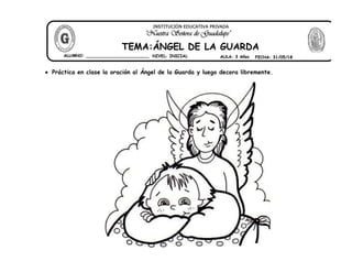  Práctica en clase la oración al Ángel de la Guarda y luego decora libremente.
ALUMNO: ________________________
TEMA:ÁNGEL DE LA GUARDA
"Nuestra Señora de Guadalupe"
INSTITUCIÓN EDUCATIVA PRIVADA
NIVEL: INICIAL AULA: 3 Años FECHA: 31/05/18
 