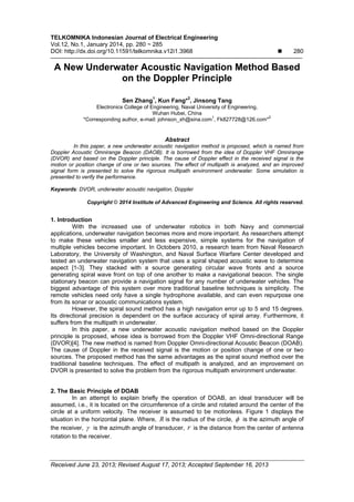 TELKOMNIKA Indonesian Journal of Electrical Engineering
Vol.12, No.1, January 2014, pp. 280 ~ 285
DOI: http://dx.doi.org/10.11591/telkomnika.v12i1.3968  280
Received June 23, 2013; Revised August 17, 2013; Accepted September 16, 2013
A New Underwater Acoustic Navigation Method Based
on the Doppler Principle
Sen Zhang1
, Kun Fang*2
, Jinsong Tang
Electronics College of Engineering, Naval University of Engineering,
Wuhan Hubei, China
*Corresponding author, e-mail: johnson_xh@sina.com
1
, Fk827728@126.com*
2
Abstract
In this paper, a new underwater acoustic navigation method is proposed, which is named from
Doppler Acoustic Omnirange Beacon (DAOB). It is borrowed from the idea of Doppler VHF Omnirange
(DVOR) and based on the Doppler principle. The cause of Doppler effect in the received signal is the
motion or position change of one or two sources. The effect of multipath is analyzed, and an improved
signal form is presented to solve the rigorous multipath environment underwater. Some simulation is
presented to verify the performance.
Keywords: DVOR, underwater acoustic navigation, Doppler
Copyright © 2014 Institute of Advanced Engineering and Science. All rights reserved.
1. Introduction
With the increased use of underwater robotics in both Navy and commercial
applications, underwater navigation becomes more and more important. As researchers attempt
to make these vehicles smaller and less expensive, simple systems for the navigation of
multiple vehicles become important. In Octobers 2010, a research team from Naval Research
Laboratory, the University of Washington, and Naval Surface Warfare Center developed and
tested an underwater navigation system that uses a spiral shaped acoustic wave to determine
aspect [1-3]. They stacked with a source generating circular wave fronts and a source
generating spiral wave front on top of one another to make a navigational beacon. The single
stationary beacon can provide a navigation signal for any number of underwater vehicles. The
biggest advantage of this system over more traditional baseline techniques is simplicity. The
remote vehicles need only have a single hydrophone available, and can even repurpose one
from its sonar or acoustic communications system.
However, the spiral sound method has a high navigation error up to 5 and 15 degrees.
Its directional precision is dependent on the surface accuracy of spiral array. Furthermore, it
suffers from the multipath in underwater.
In this paper, a new underwater acoustic navigation method based on the Doppler
principle is proposed, whose idea is borrowed from the Doppler VHF Omni-directional Range
(DVOR)[4]. The new method is named from Doppler Omni-directional Acoustic Beacon (DOAB).
The cause of Doppler in the received signal is the motion or position change of one or two
sources. The proposed method has the same advantages as the spiral sound method over the
traditional baseline techniques. The effect of multipath is analyzed, and an improvement on
DVOR is presented to solve the problem from the rigorous multipath environment underwater.
2. The Basic Principle of DOAB
In an attempt to explain briefly the operation of DOAB, an ideal transducer will be
assumed, i.e., it is located on the circumference of a circle and rotated around the center of the
circle at a uniform velocity. The receiver is assumed to be motionless. Figure 1 displays the
situation in the horizontal plane. Where, R is the radius of the circle,  is the azimuth angle of
the receiver,  is the azimuth angle of transducer, r is the distance from the center of antenna
rotation to the receiver.
 