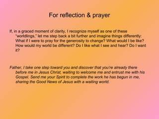 For reflection & prayer
If, in a graced moment of clarity, I recognize myself as one of these
“worldlings,” let me step back a bit further and imagine things differently:
What if I were to pray for the generosity to change? What would I be like?
How would my world be different? Do I like what I see and hear? Do I want
it?
Father, I take one step toward you and discover that you’re already there
before me in Jesus Christ, waiting to welcome me and entrust me with his
Gospel. Send me your Spirit to complete the work he has begun in
me, sharing the Good News of Jesus with a waiting world.
 