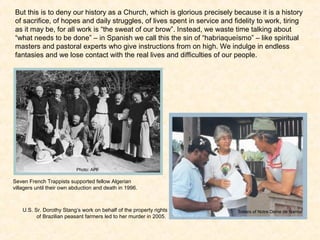 But this is to deny our history as a Church, which is glorious precisely because it is a history
of sacrifice, of hopes and daily struggles, of lives spent in service and fidelity to work, tiring
as it may be, for all work is “the sweat of our brow”. Instead, we waste time talking about
“what needs to be done” – in Spanish we call this the sin of “habriaqueísmo” – like spiritual
masters and pastoral experts who give instructions from on high. We indulge in endless
fantasies and we lose contact with the real lives and difficulties of our people.
Photo: APF
Sisters of Notre Dame de Namur
Seven French Trappists supported fellow Algerian
villagers until their own abduction and death in 1996.
U.S. Sr. Dorothy Stang’s work on behalf of the property rights
of Brazilian peasant farmers led to her murder in 2005.
 