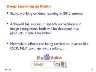 Deep Learning @ Baidu!
!  Starts working on deep learning in 2012 summer!
!  Achieved big success in speech recognition and
image recognition, both will be deployed into
products in late November. !
!  Meanwhile, efforts are being carried on in areas like
OCR, NLP, text retrieval, ranking, …!
13-1-12 24
 