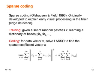 Sparse coding
13-1-12 42
min
a,
mX
i=1
xi
kX
j=1
ai,j⇥j
2
+
mX
i=1
kX
j=1
|ai,j|
Sparse coding (Olshausen & Field,1996). Originally
developed to explain early visual processing in the brain
(edge detection).
Training: given a set of random patches x, learning a
dictionary of bases [Φ1, Φ2, …]
Coding: for data vector x, solve LASSO to find the
sparse coefficient vector a
 