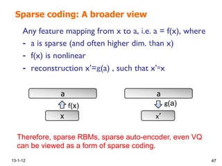 Sparse coding: A broader view
Any feature mapping from x to a, .e. a = f(x), where !
-  a is sparse (and often higher dim. han x)!
-  f(x) is nonlinear !
-  reconstruction x’= (a) , such that x’ x!
13-1-12 47
x
a
(x)
’
a
(a)
Therefore, sparse RBMs, sparse auto-encoder, even VQ
can be viewed as a form of sparse coding.
 