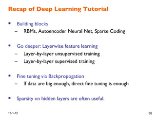 Recap of Deep Learning Tutorial!
!  Building blocks!
–  RBMs, Autoencoder Neural Net, Sparse Coding!
!  Go deeper: Layerwise feature learning!
–  Layer-by-layer unsupervised training!
–  Layer-by-layer supervised training!
!
!  Fine tuning via Backpropogation!
–  If data are ig enough, direct ﬁne tuning is enough!
!  Sparsity n hidden layers are often useful. !
!
13-1-12 58
 