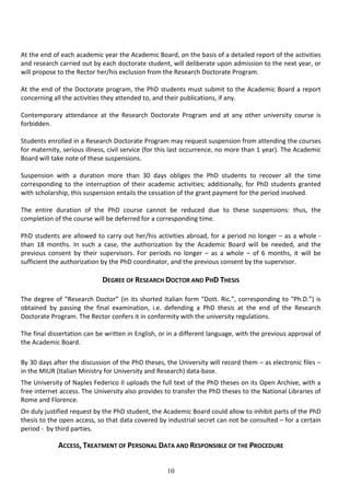 10
At the end of each academic year the Academic Board, on the basis of a detailed report of the activities
and research carried out by each doctorate student, will deliberate upon admission to the next year, or
will propose to the Rector her/his exclusion from the Research Doctorate Program.
At the end of the Doctorate program, the PhD students must submit to the Academic Board a report
concerning all the activities they attended to, and their publications, if any.
Contemporary attendance at the Research Doctorate Program and at any other university course is
forbidden.
Students enrolled in a Research Doctorate Program may request suspension from attending the courses
for maternity, serious illness, civil service (for this last occurrence, no more than 1 year). The Academic
Board will take note of these suspensions.
Suspension with a duration more than 30 days obliges the PhD students to recover all the time
corresponding to the interruption of their academic activities; additionally, for PhD students granted
with scholarship, this suspension entails the cessation of the grant payment for the period involved.
The entire duration of the PhD course cannot be reduced due to these suspensions: thus, the
completion of the course will be deferred for a corresponding time.
PhD students are allowed to carry out her/his activities abroad, for a period no longer – as a whole -
than 18 months. In such a case, the authorization by the Academic Board will be needed, and the
previous consent by their supervisors. For periods no longer – as a whole – of 6 months, it will be
sufficient the authorization by the PhD coordinator, and the previous consent by the supervisor.
DEGREE OF RESEARCH DOCTOR AND PHD THESIS
The degree of “Research Doctor” (in its shorted Italian form “Dott. Ric.”, corresponding to “Ph.D.”) is
obtained by passing the final examination, i.e. defending a PhD thesis at the end of the Research
Doctorate Program. The Rector confers it in conformity with the university regulations.
The final dissertation can be written in English, or in a different language, with the previous approval of
the Academic Board.
By 30 days after the discussion of the PhD theses, the University will record them – as electronic files –
in the MIUR (Italian Ministry for University and Research) data-base.
The University of Naples Federico II uploads the full text of the PhD theses on its Open Archive, with a
free internet access. The University also provides to transfer the PhD theses to the National Libraries of
Rome and Florence.
On duly justified request by the PhD student, the Academic Board could allow to inhibit parts of the PhD
thesis to the open access, so that data covered by industrial secret can not be consulted – for a certain
period - by third parties.
ACCESS, TREATMENT OF PERSONAL DATA AND RESPONSIBLE OF THE PROCEDURE
 