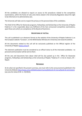 11
All the candidates are allowed to require an access to the procedures related to the competitive
examinations, within the frame of rules and criteria stated in the University Regulation about the right
to be informed on its administrative acts.
The University will take care to respect the privacy on the personal data of the candidates.
The Chief of the Office for Doctorate programs, Fellowships and Scholarships at the University of Naples
Federico II is the responsible about any fulfilment of the here announced competitive examinations,
apart those acts which are competence of the Boards of Examiners.
ADVERTISING OF THE CALL
This call is published in an electronic format on the website of the University of Naples Federico II, on
the European website “Euraxess”, on the MIUR (Italian Ministry for University and research) website.
All the documents related to this call will be exclusively published on the Official register of the
University of Naples (www.unina.it).
The electronic publication must be considered as an official notice to all the interested candidates: no
personal communication will be sent to them.
All the acts and documents here above cited will be also posted up in the Office for Doctorate
programs, Fellowships and Scholarships at the University of Naples “Federico II”, in Via G. Cesare, 29 –
Napoli.
REFERENCE
As for what not specified in the present summary, one must refer to the announcement published in the
University Website http://www.unina.it/didattica/post-laurea/dottorati-di-ricerca/bandi-di-ammissione
(see also the Italian D.M. nr. 45/2013).
 