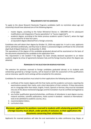 2
REQUIREMENTS FOR THE ADMISSION
To apply to the above Research Doctorate Programs candidates (with no restriction about age and
citizenship) should have obtained one of the following degrees:
- master degree, according to the Italian Ministerial Decree nr. 509/1999 and its subsequent
modifications and integrations ("laurea specialistica" or "laurea magistrale");
- academic degree, according to the Italian previous academic system ("laurea"), where the legal
course lasted for at least four years;
- an equivalent degree obtained from a foreign university.
Candidates who will obtain their degree by October 31, 2018 may apply too. In such a case, applicants
will be admitted conditionally, and they have to deliver a provisional degree certificate to the Università
degli Studi di Napoli Federico II , by November 9, 2018.
The equivalence of the degree of the candidates graduated abroad will be ascertained on the basis of
the documents attached by the candidate to the application form.
This requirement is not needed if the degree has been already declared equivalent to an Italian
academic degree by virtue of agreements between Italy and the foreign Country where the degree was
obtained.
ADMISSION TO THE SELECTION FOR RESERVED POSITIONS
The selection for positions reserved to foreign candidates graduated abroad, or to students with
scholarships granted by a foreign Country, will be based on both the assessment of the qualifications
and an interview: specific merit rankings will be compiled for this selection.
Candidates for reserved positions must attach to their applications the following documents:
1. certificate of the master degree with the final marks and the academic curriculum, reporting the
examinations passed, their marks, and a short description of their contents. If these documents
are in a language other than Italian, English, French, Spanish or German, they must be translated
into one of the above mentioned languages and the translation must be certified and legalized as
a true copy;
2. any further qualification (grants/scholarships, certificates of attendance in post degree courses,
research activities, scientific publications, marks scored in standard - national or international -
tests to be admitted to academic courses, etc.);
3. recommendation letters;
4. curriculum vitae.
Moreover, applicants for positions reserved to students with scholarship granted from
a foreign Country must attach, under penalty of exclusion, to their applications the
documents concerning their scholarship.
Applicants for reserved positions will take the oral examination by video conference (e.g. Skype, or
 