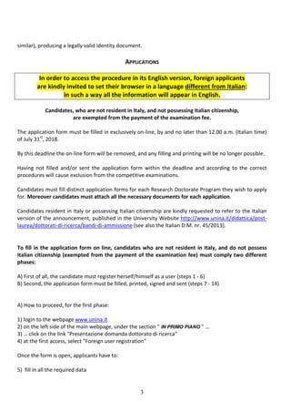 3
similar), producing a legally valid identity document.
APPLICATIONS
In order to access the procedure in its English version, foreign applicants
are kindly invited to set their browser in a language different from Italian:
in such a way all the information will appear in English.
Candidates, who are not resident in Italy, and not possessing Italian citizenship,
are exempted from the payment of the examination fee.
The application form must be filled in exclusively on-line, by and no later than 12.00 a.m. (Italian time)
of July 31st
, 2018.
By this deadline the on-line form will be removed, and any filling and printing will be no longer possible.
Having not filled and/or sent the application form within the deadline and according to the correct
procedures will cause exclusion from the competitive examinations.
Candidates must fill distinct application forms for each Research Doctorate Program they wish to apply
for. Moreover candidates must attach all the necessary documents for each application.
Candidates resident in Italy or possessing Italian citizenship are kindly requested to refer to the Italian
version of the announcement, published in the University Website http://www.unina.it/didattica/post-
laurea/dottorati-di-ricerca/bandi-di-ammissione (see also the Italian D.M. nr. 45/2013).
To fill in the application form on line, candidates who are not resident in Italy, and do not possess
Italian citizenship (exempted from the payment of the examination fee) must comply two different
phases:
A) First of all, the candidate must register herself/himself as a user (steps 1 - 6)
B) Second, the application form must be filled, printed, signed and sent (steps 7 - 14)
A) How to proceed, for the first phase:
1) login to the webpage www.unina.it
2) on the left side of the main webpage, under the section " IN PRIMO PIANO " …
3) … click on the link "Presentazione domanda dottorato di ricerca"
4) at the first access, select "Foreign user registration"
Once the form is open, applicants have to:
5) fill in all the required data
 
