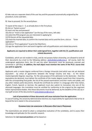 4
6) take note on a separate sheet of the user key and the password automatically assigned by the
procedure, to be used later.
B) How to proceed, for the second phase:
7) repeat all the steps 1 – 3, as already done in the first phase
8) click on "System access"
9) insert user key and password
10) click on “Insert a new application” (on the top of the menu, left side)
11) select the PhD program you are interested in applying for
12) fill therein all the requested data
13) check the inserted data; to confirm the inserted data and to send the form, click on “Enter
application”;
14) click on “Print application” to print the filled form;
15) sign the application form and send it together with all qualifications and related documents
Applicants are required to deliver their undersigned form, together with the CV, qualifications and
related documents
Candidates, which are not resident in Italy, and do not possess Italian citizenship, are allowed to send all
their documents by e-mail to the following address: phdnafedericoii@unina.it (of course, both the
undersigned application form, the CV and the other documents must be previously scanned and
converted in .pdf files). In addition, the mail object must mention the name of the Ph.D. course that
you wish to apply for.
Applicants with a master degree conferred from a foreign University (and which was not yet declared
equivalent - by virtue of agreements between the foreign Country and Italy - to the Italian
master/specialist degree), requiring - for the sole purpose of the admission to the doctorate – that this
equivalency be declared, must deliver the certificate of the master degree issued from their University,
with the corresponding final grade, the list of the passed examinations and their marks and syllabi, and
any other related useful documents. Should the certificate be written in a language other than Italian,
English, French, Spanish or German, the applicant must also submit its translation into one of the
aforesaid languages: this translation must be certified for conformity to the original by the cognizant
Italian representative bodies. Also these documents must be delivered, by the deadline of the call, by e-
mail (pdf version of the documents) to phdnafedericoii@unina.it
Lack of presentation of these documents will cause exclusion from the application.
In case of mailing, the University Administration declines any responsibility for applications that arrive at
beyond the term stated in the announcement.
EXAMINATIONS FOR ADMISSION TO RESEARCH DOCTORATE PROGRAMS
The examinations are aimed to attain a comparative evaluation of the candidates, and to assess their
knowledge and aptitudes for the scientific research.
Selections for not reserved positions will be based on:
 