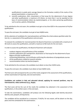 6
qualifications) or grade point average (based on the formative credits) of the marks of the
passed examinations: a maximum of 12;
• scientific publications, (M.A. dissertation or final essay for the obtainment of your degree
and other qualifications): a maximum of 8 (there, no more than 1 can be awarded on the
base of recommendation letters by teachers/experts, or for other pertaining qualifications
such as prizes, patents, fellowships)
To be admitted to the oral exam, the candidate must get no less than 8/20 in the assessment of his/her
qualifications.
To pass the oral exam, the candidate must get at least 48/80 marks.
All the selections of candidates for reserved positions will follow the criteria above specified under the
item b), i.e. assessment of the qualifications and oral exam.
To evaluate the candidates for reserved position the Board of Examiners is provided with a maximum of
40 marks to assess the qualifications, and with a maximum of 60 marks for the oral exam.
In order to assess the qualifications, the Board of Examiners will evaluate:
• academic degrees and qualifications of the candidate
• scientific publications (for example M.A. dissertation or final essay for the obtainment of your
degree and other qualifications)
• scholarships/fellowships, and certificates confirming the attendance of postgraduate courses
• all the qualifications related to research activities
• recommendation letters by teachers/experts
To be admitted to the oral exam, the candidate must obtain no less than 24/40 marks.
To pass the oral exam, the candidate must obtain at least 36/60 marks.
The final score will correspond to the sum of the marks assigned in the assessment of the qualifications,
written examination (if required), and oral examination.
Candidates not resident in Italy and educated abroad, applying for reserved positions, may be
interviewed by video conference (e.g., Skype).
The final score will be the sum of the marks the candidate has obtained in the assessment of the
qualifications, in the written exam, in the oral exam.
To take the examinations, candidates will produce one the following legally valid identity document:
identity card, passport, driving license.
The candidate will be considered as a renouncer, if she/he, for any reason, will be absent on the day,
place and time scheduled for the examinations.
 