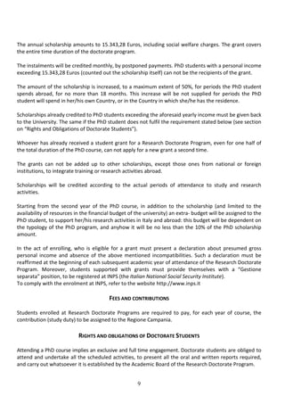 9
The annual scholarship amounts to 15.343,28 Euros, including social welfare charges. The grant covers
the entire time duration of the doctorate program.
The instalments will be credited monthly, by postponed payments. PhD students with a personal income
exceeding 15.343,28 Euros (counted out the scholarship itself) can not be the recipients of the grant.
The amount of the scholarship is increased, to a maximum extent of 50%, for periods the PhD student
spends abroad, for no more than 18 months. This increase will be not supplied for periods the PhD
student will spend in her/his own Country, or in the Country in which she/he has the residence.
Scholarships already credited to PhD students exceeding the aforesaid yearly income must be given back
to the University. The same if the PhD student does not fulfil the requirement stated below (see section
on “Rights and Obligations of Doctorate Students”).
Whoever has already received a student grant for a Research Doctorate Program, even for one half of
the total duration of the PhD course, can not apply for a new grant a second time.
The grants can not be added up to other scholarships, except those ones from national or foreign
institutions, to integrate training or research activities abroad.
Scholarships will be credited according to the actual periods of attendance to study and research
activities.
Starting from the second year of the PhD course, in addition to the scholarship (and limited to the
availability of resources in the financial budget of the university) an extra- budget will be assigned to the
PhD student, to support her/his research activities in Italy and abroad: this budget will be dependent on
the typology of the PhD program, and anyhow it will be no less than the 10% of the PhD scholarship
amount.
In the act of enrolling, who is eligible for a grant must present a declaration about presumed gross
personal income and absence of the above mentioned incompatibilities. Such a declaration must be
reaffirmed at the beginning of each subsequent academic year of attendance of the Research Doctorate
Program. Moreover, students supported with grants must provide themselves with a “Gestione
separata” position, to be registered at INPS (the Italian National Social Security Institute).
To comply with the enrolment at INPS, refer to the website http://www.inps.it
FEES AND CONTRIBUTIONS
Students enrolled at Research Doctorate Programs are required to pay, for each year of course, the
contribution (study duty) to be assigned to the Regione Campania.
RIGHTS AND OBLIGATIONS OF DOCTORATE STUDENTS
Attending a PhD course implies an exclusive and full time engagement. Doctorate students are obliged to
attend and undertake all the scheduled activities, to present all the oral and written reports required,
and carry out whatsoever it is established by the Academic Board of the Research Doctorate Program.
 