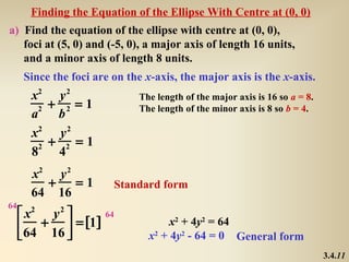 Finding the Equation of the Ellipse With Centre at (0, 0)
a) Find the equation of the ellipse with centre at (0, 0),
   foci at (5, 0) and (-5, 0), a major axis of length 16 units,
   and a minor axis of length 8 units.
     Since the foci are on the x-axis, the major axis is the x-axis.
       x2 y 2                The length of the major axis is 16 so a = 8.
        2 + 2 = 1            The length of the minor axis is 8 so b = 4.
       a    b
       x2 y 2
         2 + 2 = 1
       8    4
      x2 y 2
        +    =1         Standard form
      64 16
64
      x2 y 2 
      +  = [1]
                 64
                                     x2 + 4y2 = 64
      64 16                   x2 + 4y2 - 64 = 0 General form
                                                                            3.4.11
 