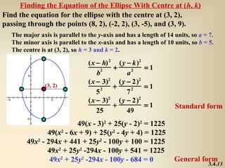 Finding the Equation of the Ellipse With Centre at (h, k)
Find the equation for the ellipse with the centre at (3, 2),
passing through the points (8, 2), (-2, 2), (3, -5), and (3, 9).
   The major axis is parallel to the y-axis and has a length of 14 units, so a = 7.
   The minor axis is parallel to the x-axis and has a length of 10 units, so b = 5.
   The centre is at (3, 2), so h = 3 and k = 2.

                                 (x − h) 2 (y − k)2
                                      2   +     2   =1
                                    b         a
                                 (x − 3)2 (y − 2)2
                (3, 2)
                                      2   +     2   =1
                                    5         7
                                 (x − 3)2 (y − 2)2
                                          +         =1             Standard form
                                    25        49
                          49(x - 3)2 + 25(y - 2)2 = 1225
                49(x2 - 6x + 9) + 25(y2 - 4y + 4) = 1225
         49x2 - 294x + 441 + 25y2 - 100y + 100 = 1225
                49x2 + 25y2 -294x - 100y + 541 = 1225
                 49x2 + 25y2 -294x - 100y - 684 = 0                General form
                                                                                3.4.13
 