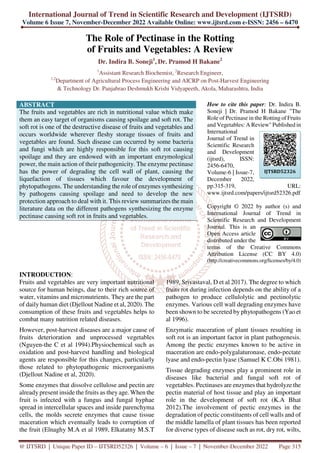 International Journal of Trend in Scientific Research and Development (IJTSRD)
Volume 6 Issue 7, November-December 2022 Available Online: www.ijtsrd.com e-ISSN: 2456 – 6470
@ IJTSRD | Unique Paper ID – IJTSRD52326 | Volume – 6 | Issue – 7 | November-December 2022 Page 315
The Role of Pectinase in the Rotting
of Fruits and Vegetables: A Review
Dr. Indira B. Soneji1
, Dr. Pramod H Bakane2
1
Assistant Research Biochemist, 2
Research Engineer,
1,2
Department of Agricultural Process Engineering and AICRP on Post-Harvest Engineering
& Technology Dr. Panjabrao Deshmukh Krishi Vidyapeeth, Akola, Maharashtra, India
ABSTRACT
The fruits and vegetables are rich in nutritional value which make
them an easy target of organisms causing spoilage and soft rot. The
soft rot is one of the destructive disease of fruits and vegetables and
occurs worldwide wherever fleshy storage tissues of fruits and
vegetables are found. Such disease can occurred by some bacteria
and fungi which are highly responsible for this soft rot causing
spoilage and they are endowed with an important enzymological
power, the main action of their pathogenicity. The enzyme pectinase
has the power of degrading the cell wall of plant, causing the
liquefaction of tissues which favour the development of
phytopathogens. The understanding the role of enzymes synthesizing
by pathogens causing spoilage and need to develop the new
protection approach to deal with it. This review summarizes the main
literature data on the different pathogens synthesizing the enzyme
pectinase causing soft rot in fruits and vegetables.
How to cite this paper: Dr. Indira B.
Soneji | Dr. Pramod H Bakane "The
Role of Pectinase in the Rotting of Fruits
and Vegetables: A Review" Published in
International
Journal of Trend in
Scientific Research
and Development
(ijtsrd), ISSN:
2456-6470,
Volume-6 | Issue-7,
December 2022,
pp.315-319, URL:
www.ijtsrd.com/papers/ijtsrd52326.pdf
Copyright © 2022 by author (s) and
International Journal of Trend in
Scientific Research and Development
Journal. This is an
Open Access article
distributed under the
terms of the Creative Commons
Attribution License (CC BY 4.0)
(http://creativecommons.org/licenses/by/4.0)
INTRODUCTION:
Fruits and vegetables are very important nutritional
source for human beings, due to their rich source of
water, vitamins and micronutrients. They are the part
of daily human diet (Djellout Nadine et al, 2020). The
consumption of these fruits and vegetables helps to
combat many nutrition related diseases.
However, post-harvest diseases are a major cause of
fruits deterioration and unprocessed vegetables
(Nguyen-the C et al 1994).Physiochemical such as
oxidation and post-harvest handling and biological
agents are responsible for this changes, particularly
those related to phytopathogenic microorganisms
(Djellout Nadine et al, 2020).
Some enzymes that dissolve cellulose and pectin are
already present inside the fruits as they age. When the
fruit is infected with a fungus and fungal hyphae
spread in intercellular spaces and inside parenchyma
cells, the molds secrete enzymes that cause tissue
maceration which eventually leads to corruption of
the fruit (Elnaghy M.A et al 1989, Elkatatny M.S.T
1989, Srivastaval, D et al 2017). The degree to which
fruits rot during infection depends on the ability of a
pathogen to produce cellulolytic and pectinolytic
enzymes. Various cell wall degrading enzymes have
been shown to be secreted by phytopathogens (Yao et
al 1996).
Enzymatic maceration of plant tissues resulting in
soft rot is an important factor in plant pathogenesis.
Among the pectic enzymes known to be active in
maceration are endo-polygalaturonase, endo-pectate
lyase and endo-pectin lyase (Samuel K C.Obi 1981).
Tissue degrading enzymes play a prominent role in
diseases like bacterial and fungal soft rot of
vegetables. Pectinases are enzymes that hydrolyze the
pectin material of host tissue and play an important
role in the development of soft rot (K.A Bhat
2012).The involvement of pectic enzymes in the
degradation of pectic constituents of cell walls and of
the middle lamella of plant tissues has been reported
for diverse types of disease such as rot, dry rot, wilts,
IJTSRD52326
 