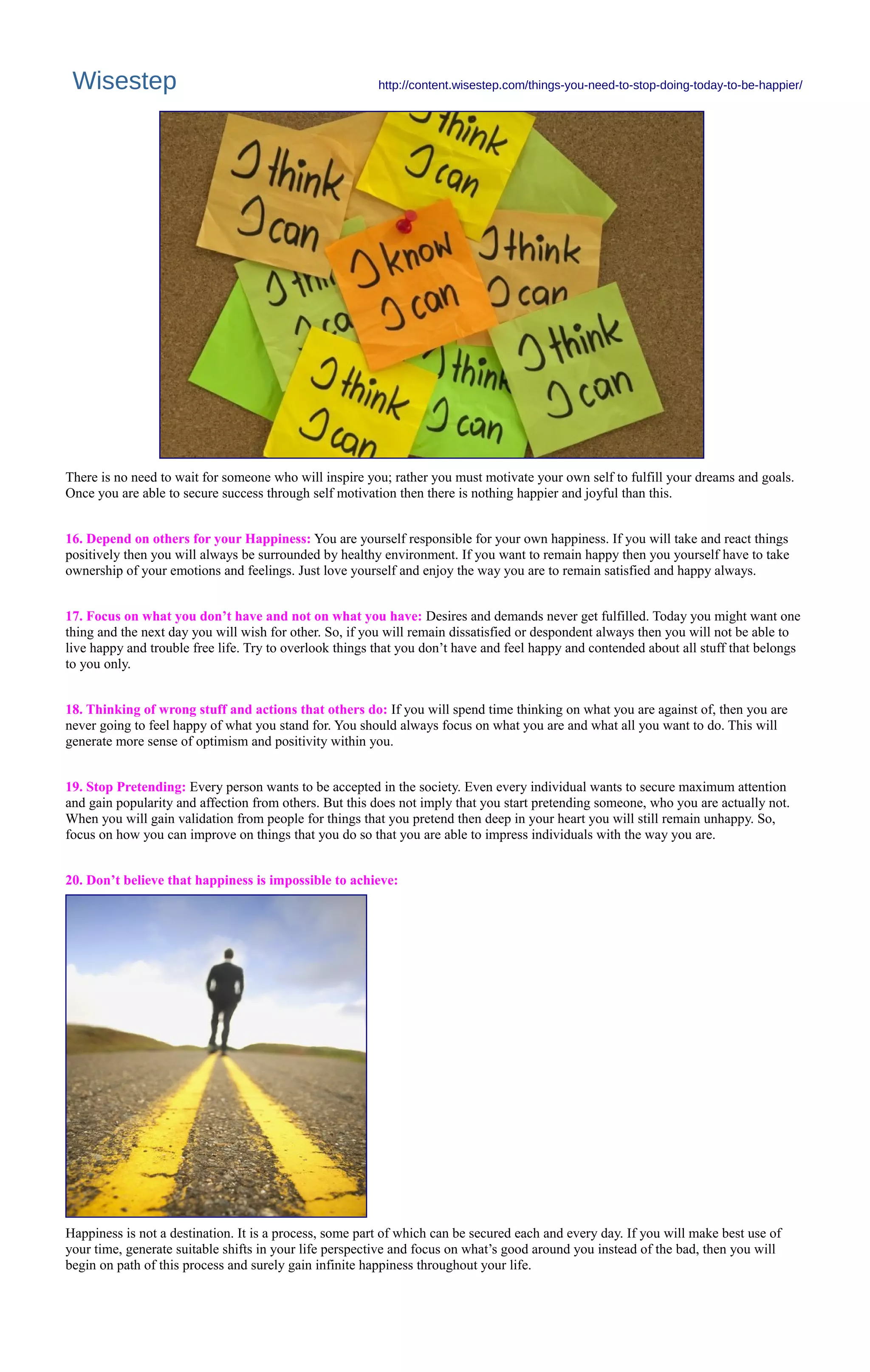 Wisestep http://content.wisestep.com/things-you-need-to-stop-doing-today-to-be-happier/
There is no need to wait for someone who will inspire you; rather you must motivate your own self to fulfill your dreams and goals.
Once you are able to secure success through self motivation then there is nothing happier and joyful than this.
16. Depend on others for your Happiness: You are yourself responsible for your own happiness. If you will take and react things
positively then you will always be surrounded by healthy environment. If you want to remain happy then you yourself have to take
ownership of your emotions and feelings. Just love yourself and enjoy the way you are to remain satisfied and happy always.
17. Focus on what you don’t have and not on what you have: Desires and demands never get fulfilled. Today you might want one
thing and the next day you will wish for other. So, if you will remain dissatisfied or despondent always then you will not be able to
live happy and trouble free life. Try to overlook things that you don’t have and feel happy and contended about all stuff that belongs
to you only.
18. Thinking of wrong stuff and actions that others do: If you will spend time thinking on what you are against of, then you are
never going to feel happy of what you stand for. You should always focus on what you are and what all you want to do. This will
generate more sense of optimism and positivity within you.
19. Stop Pretending: Every person wants to be accepted in the society. Even every individual wants to secure maximum attention
and gain popularity and affection from others. But this does not imply that you start pretending someone, who you are actually not.
When you will gain validation from people for things that you pretend then deep in your heart you will still remain unhappy. So,
focus on how you can improve on things that you do so that you are able to impress individuals with the way you are.
20. Don’t believe that happiness is impossible to achieve:
Happiness is not a destination. It is a process, some part of which can be secured each and every day. If you will make best use of
your time, generate suitable shifts in your life perspective and focus on what’s good around you instead of the bad, then you will
begin on path of this process and surely gain infinite happiness throughout your life.
 