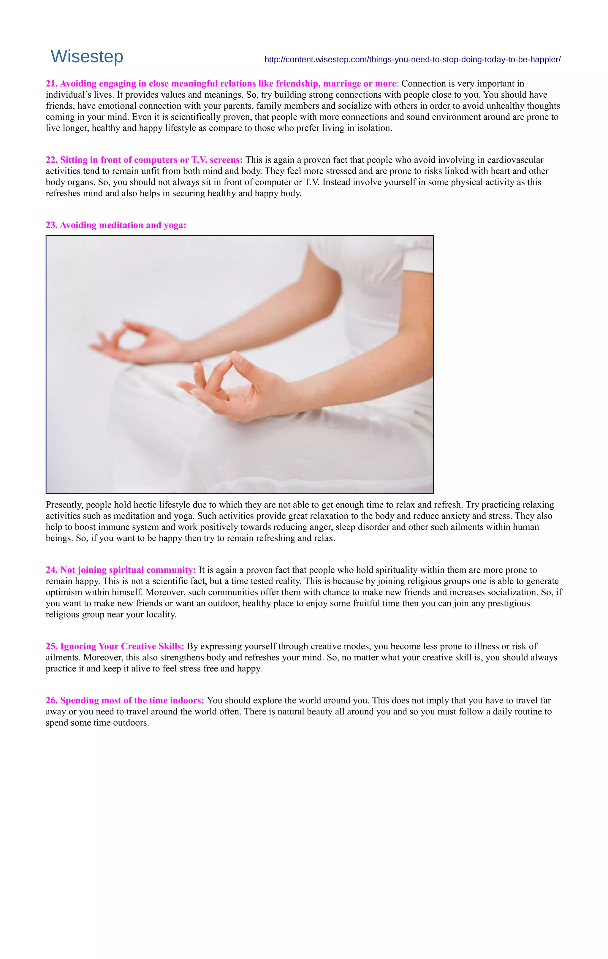 Wisestep http://content.wisestep.com/things-you-need-to-stop-doing-today-to-be-happier/
21. Avoiding engaging in close meaningful relations like friendship, marriage or more: Connection is very important in
individual’s lives. It provides values and meanings. So, try building strong connections with people close to you. You should have
friends, have emotional connection with your parents, family members and socialize with others in order to avoid unhealthy thoughts
coming in your mind. Even it is scientifically proven, that people with more connections and sound environment around are prone to
live longer, healthy and happy lifestyle as compare to those who prefer living in isolation.
22. Sitting in front of computers or T.V. screens: This is again a proven fact that people who avoid involving in cardiovascular
activities tend to remain unfit from both mind and body. They feel more stressed and are prone to risks linked with heart and other
body organs. So, you should not always sit in front of computer or T.V. Instead involve yourself in some physical activity as this
refreshes mind and also helps in securing healthy and happy body.
23. Avoiding meditation and yoga:
Presently, people hold hectic lifestyle due to which they are not able to get enough time to relax and refresh. Try practicing relaxing
activities such as meditation and yoga. Such activities provide great relaxation to the body and reduce anxiety and stress. They also
help to boost immune system and work positively towards reducing anger, sleep disorder and other such ailments within human
beings. So, if you want to be happy then try to remain refreshing and relax.
24. Not joining spiritual community: It is again a proven fact that people who hold spirituality within them are more prone to
remain happy. This is not a scientific fact, but a time tested reality. This is because by joining religious groups one is able to generate
optimism within himself. Moreover, such communities offer them with chance to make new friends and increases socialization. So, if
you want to make new friends or want an outdoor, healthy place to enjoy some fruitful time then you can join any prestigious
religious group near your locality.
25. Ignoring Your Creative Skills: By expressing yourself through creative modes, you become less prone to illness or risk of
ailments. Moreover, this also strengthens body and refreshes your mind. So, no matter what your creative skill is, you should always
practice it and keep it alive to feel stress free and happy.
26. Spending most of the time indoors: You should explore the world around you. This does not imply that you have to travel far
away or you need to travel around the world often. There is natural beauty all around you and so you must follow a daily routine to
spend some time outdoors.
 