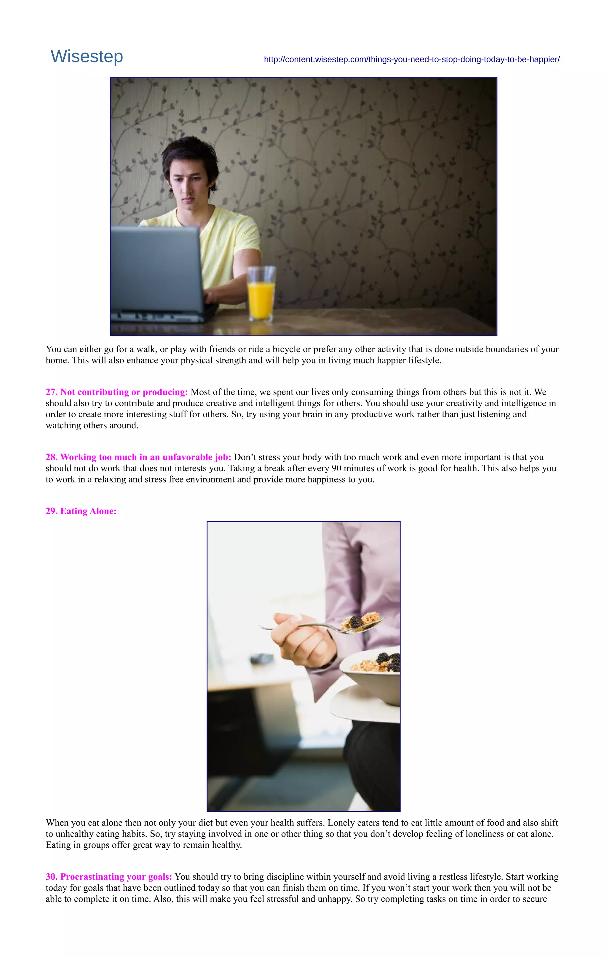 Wisestep http://content.wisestep.com/things-you-need-to-stop-doing-today-to-be-happier/
You can either go for a walk, or play with friends or ride a bicycle or prefer any other activity that is done outside boundaries of your
home. This will also enhance your physical strength and will help you in living much happier lifestyle.
27. Not contributing or producing: Most of the time, we spent our lives only consuming things from others but this is not it. We
should also try to contribute and produce creative and intelligent things for others. You should use your creativity and intelligence in
order to create more interesting stuff for others. So, try using your brain in any productive work rather than just listening and
watching others around.
28. Working too much in an unfavorable job: Don’t stress your body with too much work and even more important is that you
should not do work that does not interests you. Taking a break after every 90 minutes of work is good for health. This also helps you
to work in a relaxing and stress free environment and provide more happiness to you.
29. Eating Alone:
When you eat alone then not only your diet but even your health suffers. Lonely eaters tend to eat little amount of food and also shift
to unhealthy eating habits. So, try staying involved in one or other thing so that you don’t develop feeling of loneliness or eat alone.
Eating in groups offer great way to remain healthy.
30. Procrastinating your goals: You should try to bring discipline within yourself and avoid living a restless lifestyle. Start working
today for goals that have been outlined today so that you can finish them on time. If you won’t start your work then you will not be
able to complete it on time. Also, this will make you feel stressful and unhappy. So try completing tasks on time in order to secure
 