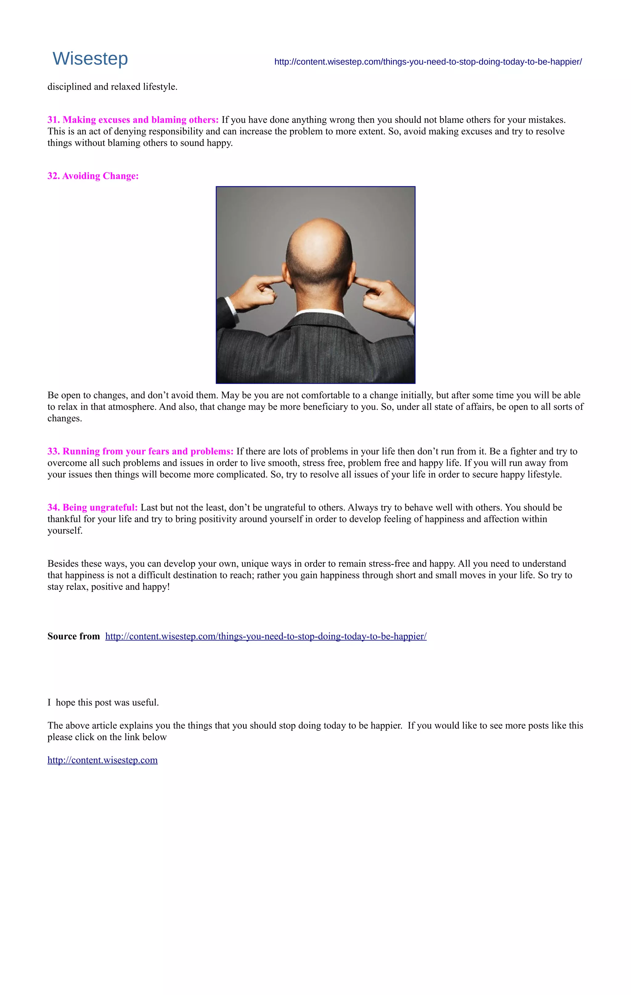 Wisestep http://content.wisestep.com/things-you-need-to-stop-doing-today-to-be-happier/
disciplined and relaxed lifestyle.
31. Making excuses and blaming others: If you have done anything wrong then you should not blame others for your mistakes.
This is an act of denying responsibility and can increase the problem to more extent. So, avoid making excuses and try to resolve
things without blaming others to sound happy.
32. Avoiding Change:
Be open to changes, and don’t avoid them. May be you are not comfortable to a change initially, but after some time you will be able
to relax in that atmosphere. And also, that change may be more beneficiary to you. So, under all state of affairs, be open to all sorts of
changes.
33. Running from your fears and problems: If there are lots of problems in your life then don’t run from it. Be a fighter and try to
overcome all such problems and issues in order to live smooth, stress free, problem free and happy life. If you will run away from
your issues then things will become more complicated. So, try to resolve all issues of your life in order to secure happy lifestyle.
34. Being ungrateful: Last but not the least, don’t be ungrateful to others. Always try to behave well with others. You should be
thankful for your life and try to bring positivity around yourself in order to develop feeling of happiness and affection within
yourself.
Besides these ways, you can develop your own, unique ways in order to remain stress-free and happy. All you need to understand
that happiness is not a difficult destination to reach; rather you gain happiness through short and small moves in your life. So try to
stay relax, positive and happy!
Source from http://content.wisestep.com/things-you-need-to-stop-doing-today-to-be-happier/
I hope this post was useful.
The above article explains you the things that you should stop doing today to be happier. If you would like to see more posts like this
please click on the link below
http://content.wisestep.com
 