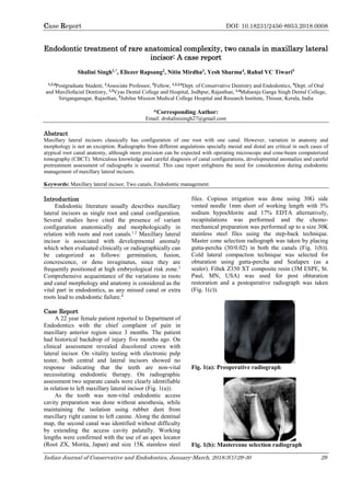 Case Report DOI: 10.18231/2456-8953.2018.0008
Indian Journal of Conservative and Endodontics, January-March, 2018;3(1):29-30 29
Endodontic treatment of rare anatomical complexity, two canals in maxillary lateral
incisor: A case report
Shalini Singh1,*
, Eliezer Rapsang2
, Nitin Mirdha3
, Yesh Sharma4
, Rahul VC Tiwari5
1,2,4
Postgraduate Student, 3
Associate Professor, 5
Fellow, 1,2,3,4
Dept. of Conservative Dentistry and Endodontics, 5
Dept. of Oral
and Maxillofacial Dentistry, 1,3
Vyas Dental College and Hospital, Jodhpur, Rajasthan, 1,4
Maharaja Ganga Singh Dental College,
Siriganganagar, Rajasthan, 5
Jubilee Mission Medical College Hospital and Research Institute, Thissur, Kerala, India
*Corresponding Author:
Email: drshalinisingh27@gmail.com
Abstract
Maxillary lateral incisors classically has configuration of one root with one canal. However, variation in anatomy and
morphology is not an exception. Radiographs from different angulations specially mesial and distal are critical in such cases of
atypical root canal anatomy, although more precision can be expected with operating microscope and cone-beam computerized
tomography (CBCT). Meticulous knowledge and careful diagnosis of canal configurations, developmental anomalies and careful
pretreatment assessment of radiographs is essential. This case report enlightens the need for consideration during endodontic
management of maxillary lateral incisors.
Keywords: Maxillary lateral incisor, Two canals, Endodontic management.
Introduction
Endodontic literature usually describes maxillary
lateral incisors as single root and canal configuration.
Several studies have cited the presence of variant
configuration anatomically and morphologically in
relation with roots and root canals.1,2
Maxillary lateral
incisor is associated with developmental anomaly
which when evaluated clinically or radiographically can
be categorized as follows: germination, fusion,
concrescence, or dens invaginatus, since they are
frequently positioned at high embryological risk zone.3
Comprehensive acquaintance of the variations in roots
and canal morphology and anatomy is considered as the
vital part in endodontics, as any missed canal or extra
roots lead to endodontic failure.4
Case Report
A 22 year female patient reported to Department of
Endodontics with the chief complaint of pain in
maxillary anterior region since 3 months. The patient
had historical backdrop of injury five months ago. On
clinical assessment revealed discolored crown with
lateral incisor. On vitality testing with electronic pulp
tester, both central and lateral incisors showed no
response indicating that the teeth are non-vital
necessitating endodontic therapy. On radiographic
assessment two separate canals were clearly identifiable
in relation to left maxillary lateral incisor (Fig. 1(a)).
As the tooth was non-vital endodontic access
cavity preparation was done without anesthesia, while
maintaining the isolation using rubber dam from
maxillary right canine to left canine. Along the dentinal
map, the second canal was identified without difficulty
by extending the access cavity palatally. Working
lengths were confirmed with the use of an apex locator
(Root ZX, Morita, Japan) and size 15K stainless steel
files. Copious irrigation was done using 30G side
vented needle 1mm short of working length with 5%
sodium hypochlorite and 17% EDTA alternatively,
recapitulations was performed and the chemo-
mechanical preparation was performed up to a size 30K
stainless steel files using the step-back technique.
Master cone selection radiograph was taken by placing
gutta-percha (30/0.02) in both the canals (Fig. 1(b)).
Cold lateral compaction technique was selected for
obturation using gutta-percha and Sealapex (as a
sealer). Filtek Z350 XT composite resin (3M ESPE, St.
Paul, MN, USA) was used for post obturation
restoration and a postoperative radiograph was taken
(Fig. 1(c)).
Fig. 1(a): Preoperative radiograph
Fig. 1(b): Mastercone selection radiograph
 