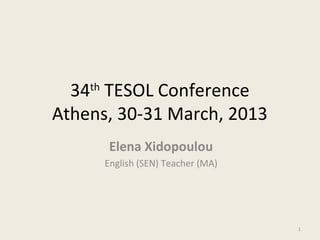 34 TESOL Conference
    th

Athens, 30-31 March, 2013
          Elena Xidopoulou
         English (SEN) Teacher (MA)




                                      1
 
