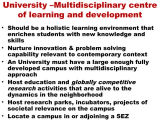University –Multidisciplinary centre
   of learning and development
• Should be a holistic learning environment that
  enriches students with new knowledge and
  skills
• Nurture innovation & problem solving
  capability relevant to contemporary context
• An University must have a large enough fully
  developed campus with multidisciplinary
  approach
• Host education and globally competitive
  research activities that are alive to the
  dynamics in the neighborhood
• Host research parks, incubators, projects of
  societal relevance on the campus
• Locate a campus in or adjoining a SEZ
 