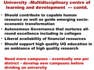 University –Multidisciplinary centre of
  learning and development --- contd.
• Should contribute to capable human
  resource as well as guide emerging socio-
  economic transformation
• Autonomous Governance that nurtures all-
  round excellence including in colleges
• Liberal availability of financial resources
• Should support high quality UG education in
  an ambiance of high quality research

 Need more campuses – eventually one per
 district – develop new campuses before
 dividing an university
 