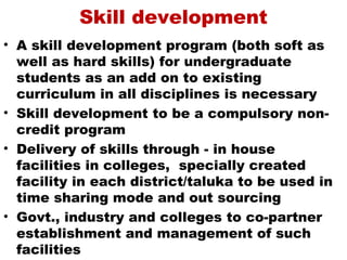 Skill development
• A skill development program (both soft as
  well as hard skills) for undergraduate
  students as an add on to existing
  curriculum in all disciplines is necessary
• Skill development to be a compulsory non-
  credit program
• Delivery of skills through - in house
  facilities in colleges, specially created
  facility in each district/taluka to be used in
  time sharing mode and out sourcing
• Govt., industry and colleges to co-partner
  establishment and management of such
  facilities
 