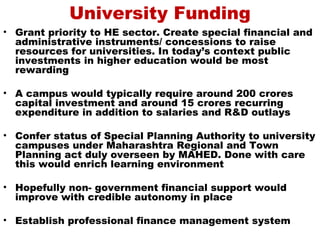 University Funding
• Grant priority to HE sector. Create special financial and
  administrative instruments/ concessions to raise
  resources for universities. In today’s context public
  investments in higher education would be most
  rewarding

• A campus would typically require around 200 crores
  capital investment and around 15 crores recurring
  expenditure in addition to salaries and R&D outlays

• Confer status of Special Planning Authority to university
  campuses under Maharashtra Regional and Town
  Planning act duly overseen by MAHED. Done with care
  this would enrich learning environment

• Hopefully non- government financial support would
  improve with credible autonomy in place

• Establish professional finance management system
 