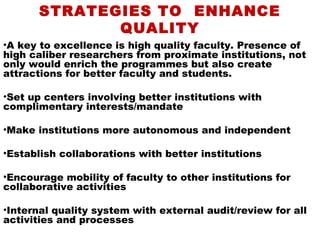 STRATEGIES TO ENHANCE
              QUALITY
•A key to excellence is high quality faculty. Presence of
high caliber researchers from proximate institutions, not
only would enrich the programmes but also create
attractions for better faculty and students.

•Set up centers involving better institutions with
complimentary interests/mandate

•Make institutions more autonomous and independent

•Establish collaborations with better institutions

•Encourage mobility of faculty to other institutions for
collaborative activities

•Internal quality system with external audit/review for all
activities and processes
 