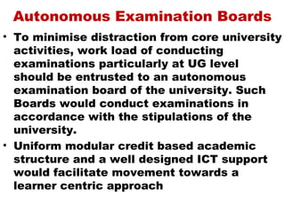 Autonomous Examination Boards
• To minimise distraction from core university
  activities, work load of conducting
  examinations particularly at UG level
  should be entrusted to an autonomous
  examination board of the university. Such
  Boards would conduct examinations in
  accordance with the stipulations of the
  university.
• Uniform modular credit based academic
  structure and a well designed ICT support
  would facilitate movement towards a
  learner centric approach
 