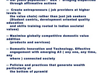 -- Our youth population / GER / bridging disparities
   through affirmative actions

-- Create entrepreneurs ( job providers at higher
levels in
   the value chain) rather than just job seekers
   (Student centric, development oriented quality
education
   and skills training rooted in Indian societal
values)

-- Maximise globally competitive domestic value
addition
   (products and services)

-- Domestic Innovation and Technology. Effective
   engagement with emerging A3 ( any one, any time,
any
   where ) connected society

-- Policies and practices that generate wealth
particularly at
   the bottom of pyramid
 