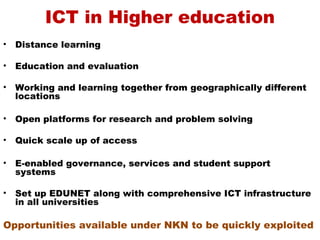 ICT in Higher education
•   Distance learning

•   Education and evaluation

•   Working and learning together from geographically different
    locations

•   Open platforms for research and problem solving

•   Quick scale up of access

•   E-enabled governance, services and student support
    systems

•   Set up EDUNET along with comprehensive ICT infrastructure
    in all universities

Opportunities available under NKN to be quickly exploited
 