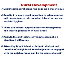 Rural Development
 Livelihood in rural areas has become a major issue

 Results in a more rapid migration to urban centers
  and consequent strain on urban infrastructure and
  societal hygiene

 There are several opportunities for development
  and wealth generation in rural areas

 Knowledge and technology inputs can make a
  significant difference

 Attracting bright talent with right mind set and
  creation of a high level knowledge centre engaged
  with the neighborhood can be the game changer
 