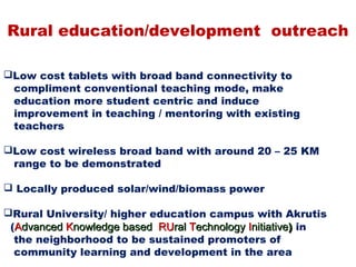 Rural education/development outreach

Low cost tablets with broad band connectivity to
 compliment conventional teaching mode, make
 education more student centric and induce
 improvement in teaching / mentoring with existing
 teachers

Low cost wireless broad band with around 20 – 25 KM
 range to be demonstrated

 Locally produced solar/wind/biomass power

Rural University/ higher education campus with Akrutis
 (Advanced Knowledge based RUral Technology Initiative) in
  the neighborhood to be sustained promoters of
  community learning and development in the area
 