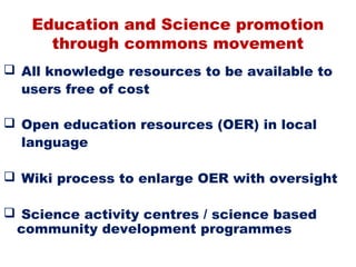 Education and Science promotion
     through commons movement
 All knowledge resources to be available to
  users free of cost

 Open education resources (OER) in local
  language

 Wiki process to enlarge OER with oversight

 Science activity centres / science based
 community development programmes
 