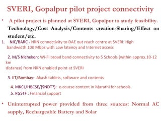 SVERI, Gopalpur pilot project connectivity
•      A pilot project is planned at SVERI, Gopalpur to study feasibility.
      Technology/Cost Analysis/Contents creation-Sharing/Effect on
      student/etc.
1.    NIC/BARC - NKN connectivity to DAE out reach centre at SVERI: High
     bandwidth 100 Mbps with Low latency and Internet access

      2. M/S Nicheken: Wi-Fi broad band connectivity to 5 Schools (within approx.10-12
     km
     distance) from NKN enabled point at SVERI

      3. IIT/Bombay: Akash tablets, software and contents

       4. MKCL/HBCSE/(SNDT?): e-course content in Marathi for schools
       5. RGSTF : Financial support

• Uninterrupted power provided from three sources: Normal AC
  supply, Rechargeable Battery and Solar
 