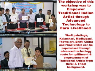 The objective of this
 workshop was to
     Empower
Traditional Indian
  Artist through
    Advanced
  Technology to
 Earn Livelihood.

    Warli paintings,
Kalamkari, Madhubani,
Thewa art, Bhitti Chitra
and Phad Chitra can be
  popularised through
 advanced technology
 route for upliftment &
   empowerment of
Traditional Artists from
     Rural & Tribal
      background.
 