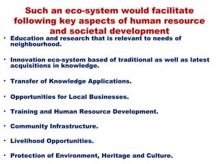 Such an eco-system would facilitate
   following key aspects of human resource
           and societal development
• Education and research that is relevant to needs of
  neighbourhood.

• Innovation eco-system based of traditional as well as latest
  acquisitions in knowledge.

• Transfer of Knowledge Applications.

• Opportunities for Local Businesses.

• Training and Human Resource Development.

• Community Infrastructure.

• Livelihood Opportunities.

• Protection of Environment, Heritage and Culture.
 