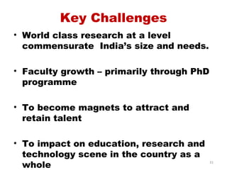Key Challenges
• World class research at a level
  commensurate India’s size and needs.

• Faculty growth – primarily through PhD
  programme

• To become magnets to attract and
  retain talent

• To impact on education, research and
  technology scene in the country as a
  whole                                    31
 