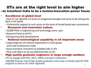 IITs are at the right level to aim higher
--to transform India to be a techno-innovation power house
•     Excellence at global level
     --Each IIT can identify 3-4 areas of recognised strength and strive to be among the
      best in the world
     -- Preferential support to such areas on the basis of broad based peer assessment
•        Research and innovation culture
     --10,000 PhDs in engineering and technology every year
     --Research Parks at all IITs
     --Entrepreneurship development
•        National technological capability in all important areas
     --Large programs of national importance in multi group
       and multi institutional mode
     --Socio-economic ministries to establish labs in IITs
     --PSUs and others to set up additional labs at IITs
•     High quality graduate engineers in large enough numbers
    --IITs to engage with NITs, NIITs, IISERs and other institutions
    --100,000 (may be more) high quality graduates every year as feeder pool for PhD
      program as well as for other segments                                        32
 