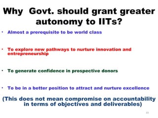 Why Govt. should grant greater
     autonomy to IITs?
•   Almost a prerequisite to be world class


•   To explore new pathways to nurture innovation and
    entrepreneurship


•   To generate confidence in prospective donors


•   To be in a better position to attract and nurture excellence

(This does not mean compromise on accountability
       in terms of objectives and deliverables)
                                                              33
 