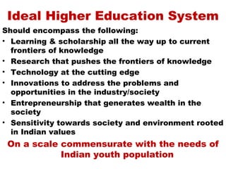 Ideal Higher Education System
Should encompass the following:
• Learning & scholarship all the way up to current
  frontiers of knowledge
• Research that pushes the frontiers of knowledge
• Technology at the cutting edge
• Innovations to address the problems and
  opportunities in the industry/society
• Entrepreneurship that generates wealth in the
  society
• Sensitivity towards society and environment rooted
  in Indian values
 On a scale commensurate with the needs of
            Indian youth population
 