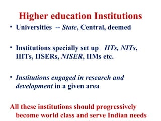 Higher education Institutions
• Universities -- State, Central, deemed

• Institutions specially set up IITs, NITs,
  IIITs, IISERs, NISER, IIMs etc.

• Institutions engaged in research and
  development in a given area

All these institutions should progressively
 become world class and serve Indian needs
 