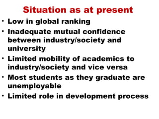 Situation as at present
• Low in global ranking
• Inadequate mutual confidence
  between industry/society and
  university
• Limited mobility of academics to
  industry/society and vice versa
• Most students as they graduate are
  unemployable
• Limited role in development process
 