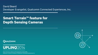 Smart Terrain™ feature for
Depth Sensing Cameras
David Beard
Developer Evangelist, Qualcomm Connected Experiences, Inc.
Smart Terrain is a feature of the Qualcomm Vuforia SDK.
Qualcomm Vuforia is a product of Qualcomm Connected Experiences, Inc.
 