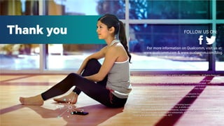 36
For more information on Qualcomm, visit us at:
www.qualcomm.com & www.qualcomm.com/blog
©2013-2014 Qualcomm Technologies, Inc. and/or its affiliated companies. All Rights Reserved.
Qualcomm is a trademark of Qualcomm Incorporated, registered in the United States and other
countries,. Uplinq and Smart Terrain are trademarks of Qualcomm Incorporated. Alll Qualcomm
Incorporated trademarks are used with permission.Other products and brand names may be
trademarks or registered trademarks of their respective owners.of their respective owners.
References in this presentation to “Qualcomm” may mean Qualcomm Incorporated, Qualcomm
Technologies, Inc., and/or other subsidiaries or business units within the Qualcomm corporate
structure, as applicable.
Qualcomm Incorporated includes Qualcomm’s licensing business, QTL, and the vast majority of
its patent portfolio. Qualcomm Technologies, Inc., a wholly-owned subsidiary of Qualcomm
Incorporated, operates, along with its subsidiaries, substantially all of Qualcomm’s engineering,
research and development functions, and substantially all of its product and services businesses,
including its semiconductor business, QCT.
Thank you FOLLOW US ON:
 