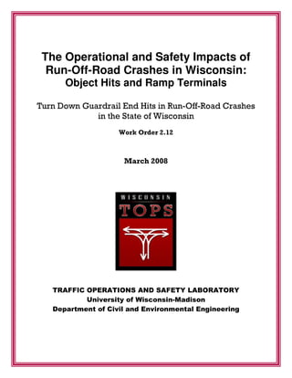 The Operational and Safety Impacts of
Run-Off-Road Crashes in Wisconsin:
Object Hits and Ramp Terminals
Turn Down Guardrail End Hits in Run-Off-Road Crashes
in the State of Wisconsin
Work Order 2.12
March 2008
TRAFFIC OPERATIONS AND SAFETY LABORATORY
University of Wisconsin-Madison
Department of Civil and Environmental Engineering
 