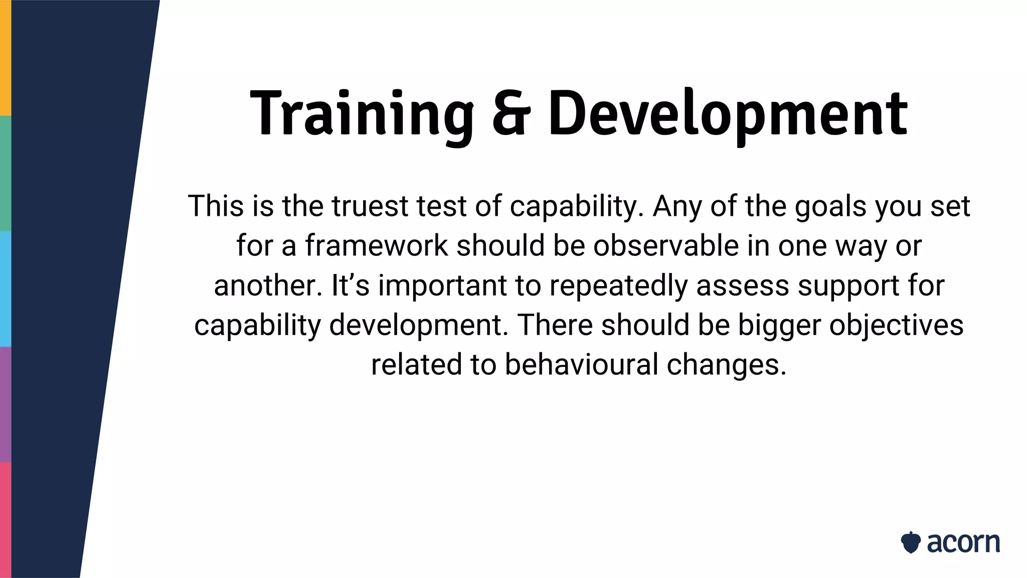 Training & Development
This is the truest test of capability. Any of the goals you set
for a framework should be observable in one way or
another. It’s important to repeatedly assess support for
capability development. There should be bigger objectives
related to behavioural changes.
 